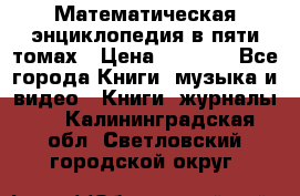 Математическая энциклопедия в пяти томах › Цена ­ 1 000 - Все города Книги, музыка и видео » Книги, журналы   . Калининградская обл.,Светловский городской округ 